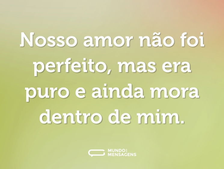 Nosso amor não foi perfeito, mas era puro e ainda mora dentro de mim.
