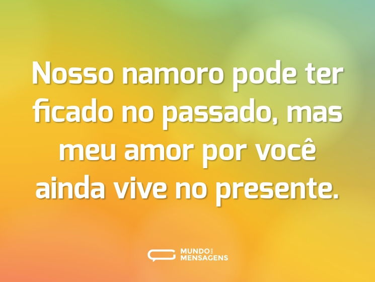 Nosso namoro pode ter ficado no passado, mas meu amor por você ainda vive no presente.