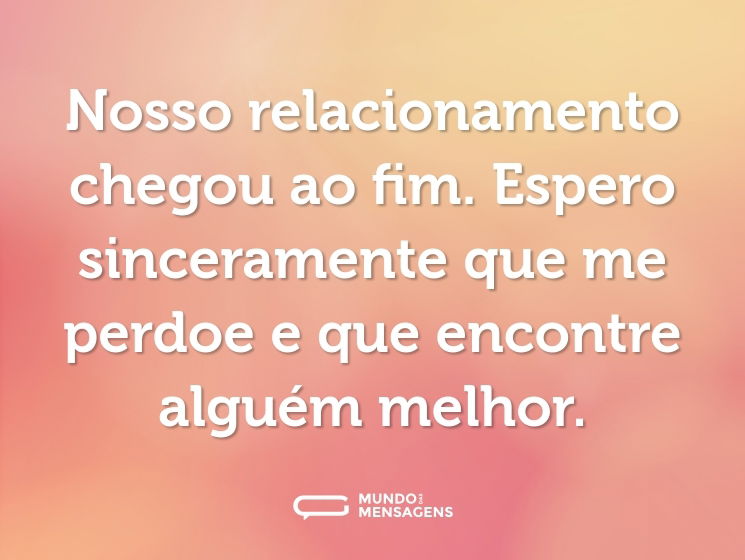 Nosso relacionamento chegou ao fim. Espero sinceramente que me perdoe e que encontre alguém melhor.