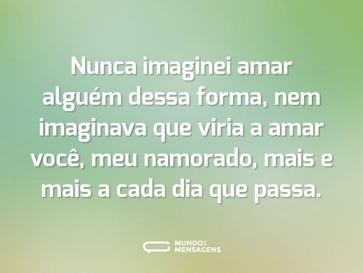 Nunca imaginei amar alguém dessa forma, nem imaginava que viria a amar você, meu namorado, mais e mais a cada dia que passa.