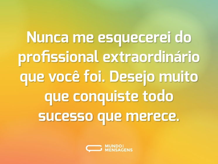 Nunca me esquecerei do profissional extraordinário que você foi. Desejo muito que conquiste todo sucesso que merece.