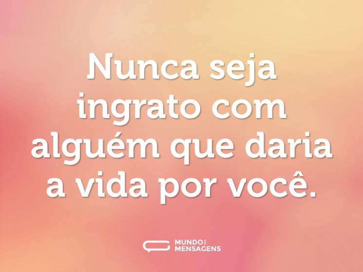 Nunca seja ingrato com alguém que daria a vida por você.
