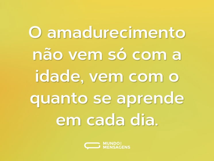 O amadurecimento não vem só com a idade, vem com o quanto se aprende em cada dia.