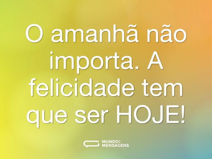 O amanhã não importa. A felicidade tem que ser HOJE!