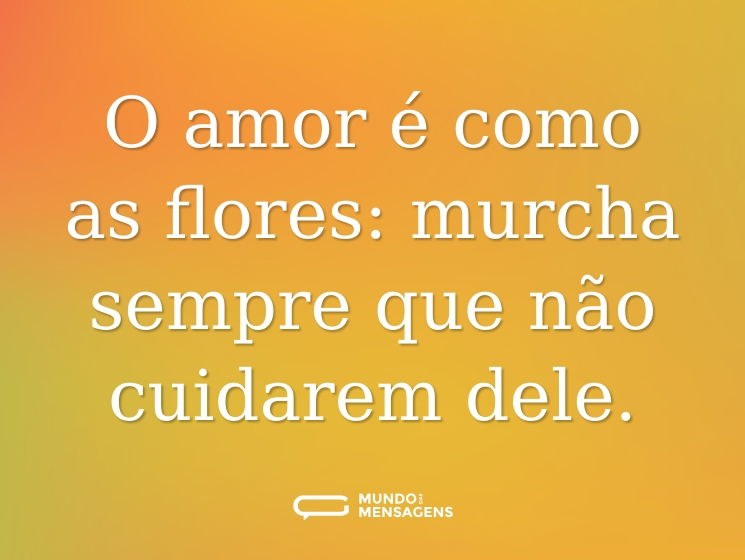 O amor é como as flores: murcha sempre que não cuidarem dele.