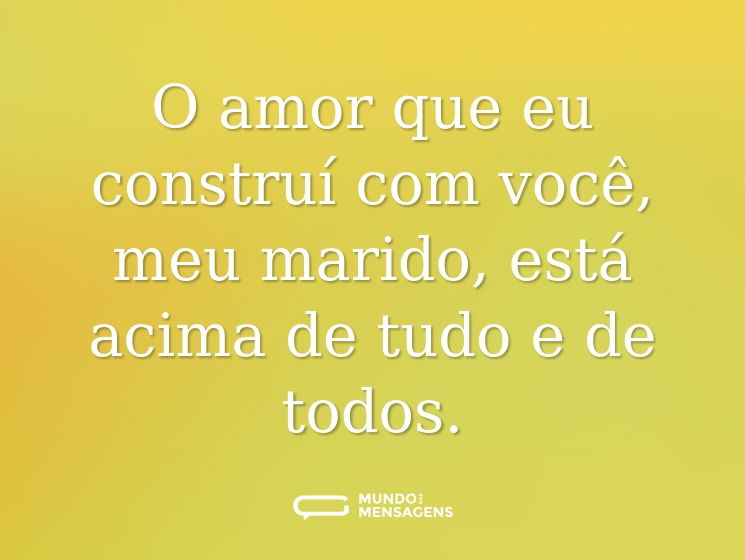 O amor que eu construí com você, meu marido, está acima de tudo e de todos.