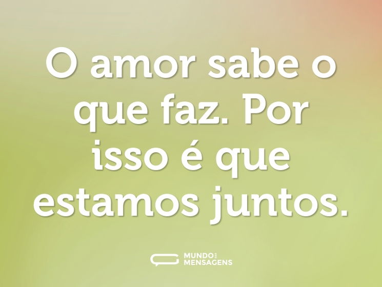 O amor sabe o que faz. Por isso é que estamos juntos.
