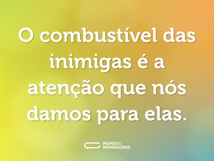 O combustível das inimigas é a atenção que nós damos para elas.