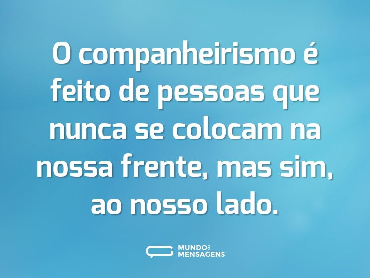 O companheirismo é feito de pessoas que nunca se colocam na nossa frente, mas sim, ao nosso lado.