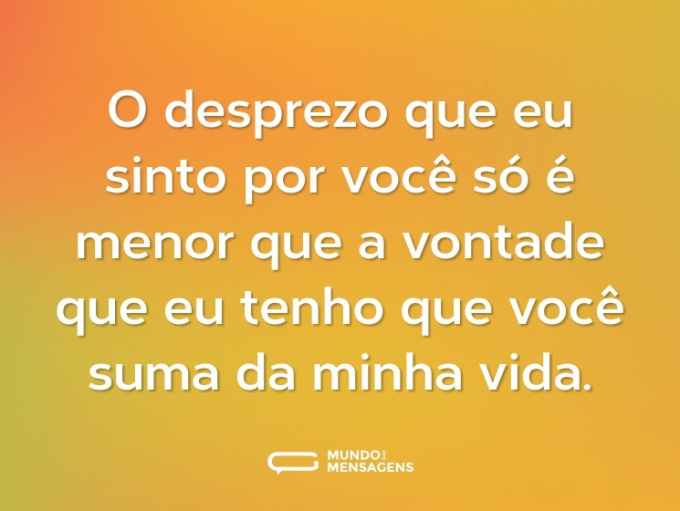 O desprezo que eu sinto por você só é menor que a vontade que eu tenho que você suma da minha vida.