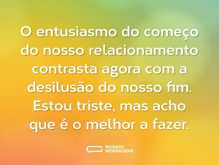 O entusiasmo do começo do nosso relacionamento contrasta agora com a desilusão do nosso fim. Estou triste, mas acho que é o melhor a fazer.