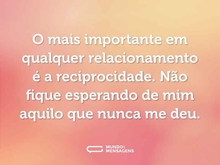 O mais importante em qualquer relacionamento é a reciprocidade. Não fique esperando de mim aquilo que nunca me deu.