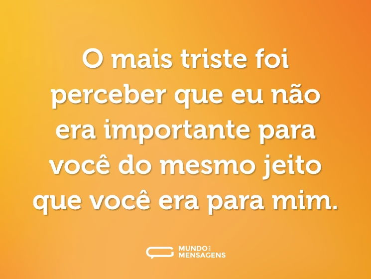 O mais triste foi perceber que eu não era importante para você do mesmo jeito que você era para mim.