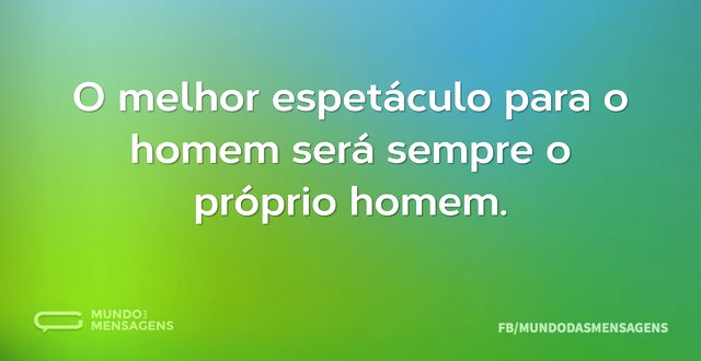 O melhor espetáculo para o homem será se...