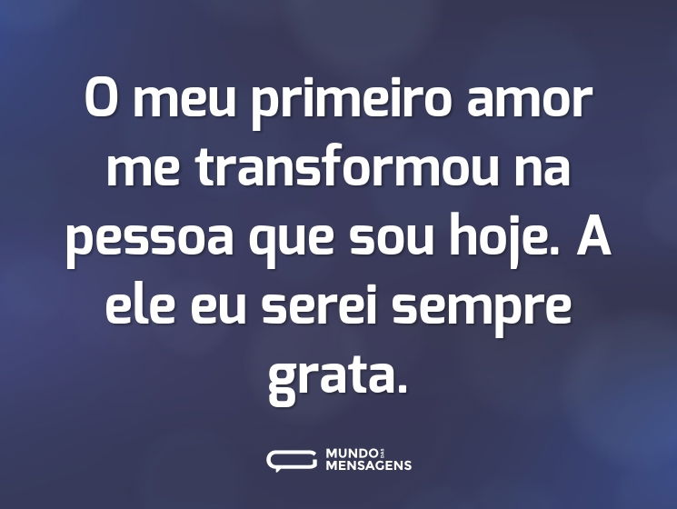 O meu primeiro amor me transformou na pessoa que sou hoje. A ele eu serei sempre grata.