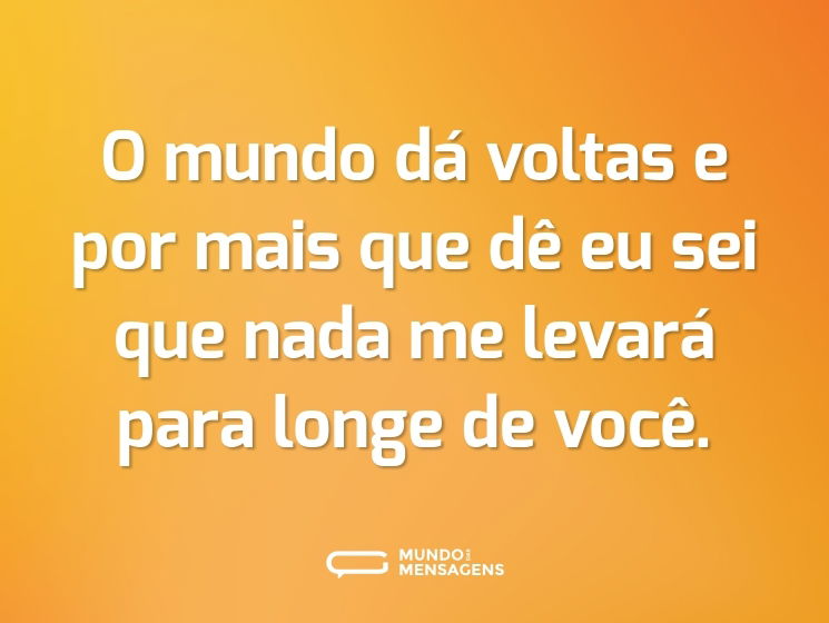 O mundo dá voltas e por mais que dê eu sei que nada me levará para longe de você.