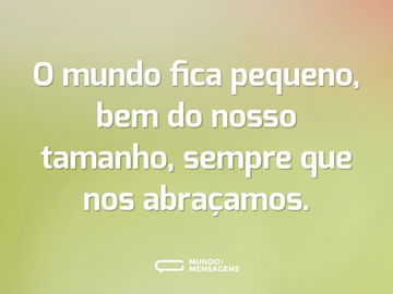 O mundo fica pequeno, bem do nosso tamanho, sempre que nos abraçamos.