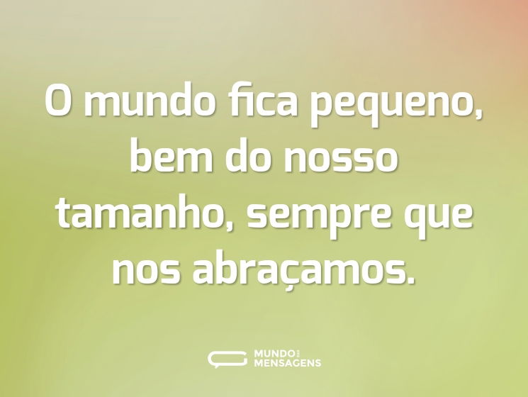 O mundo fica pequeno, bem do nosso tamanho, sempre que nos abraçamos.