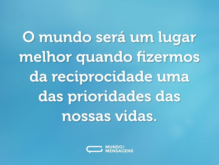O mundo será um lugar melhor quando fizermos da reciprocidade uma das prioridades das nossas vidas.