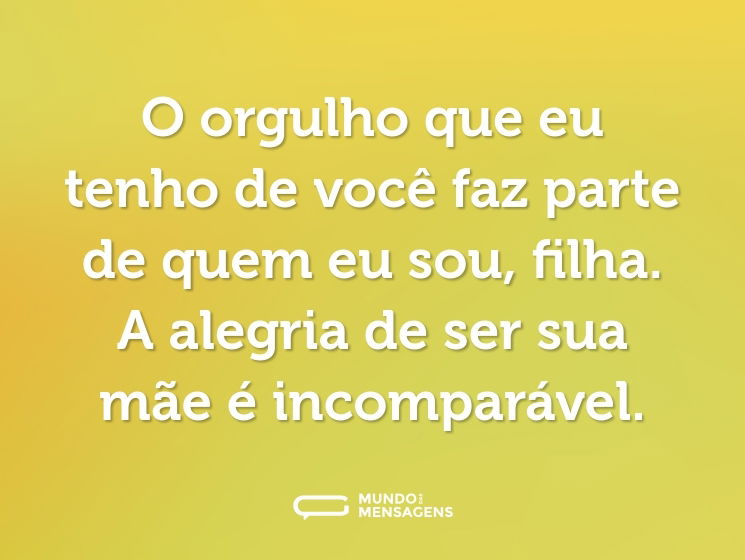 O orgulho que eu tenho de você faz parte de quem eu sou, filha. A alegria de ser sua mãe é incomparável.