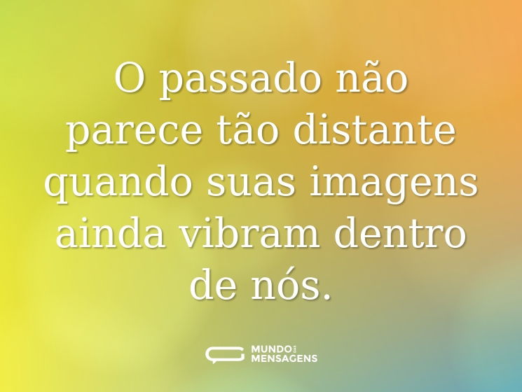 O passado não parece tão distante quando suas imagens ainda vibram dentro de nós.