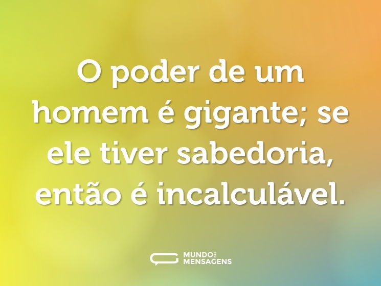 O poder de um homem é gigante; se ele tiver sabedoria, então é incalculável.