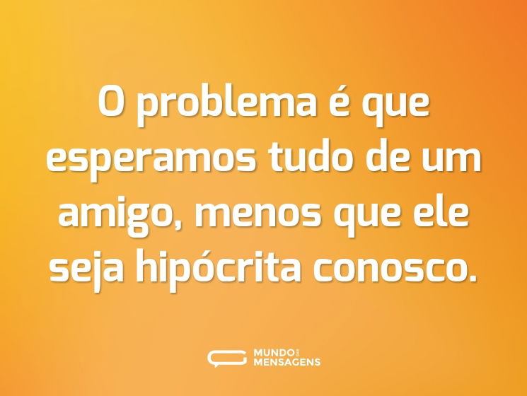 O problema é que esperamos tudo de um amigo, menos que ele seja hipócrita conosco.