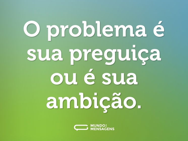 O problema é sua preguiça ou é sua ambição.