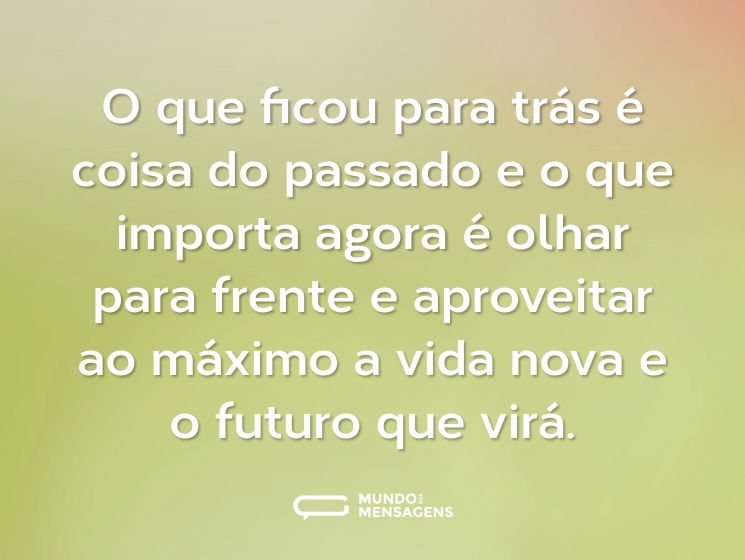 O que ficou para trás é coisa do passado e o que importa agora é olhar para frente e aproveitar ao máximo a vida nova e o futuro que virá.