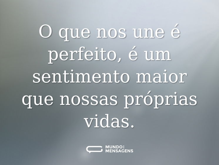 O que nos une é perfeito, é um sentimento maior que nossas próprias vidas.