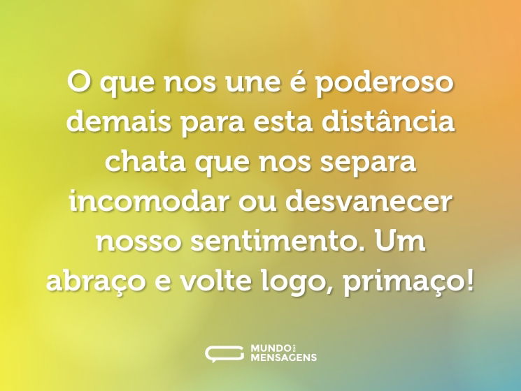 O que nos une é poderoso demais para esta distância chata que nos separa incomodar ou desvanecer nosso sentimento. Um abraço e volte logo, primaço!