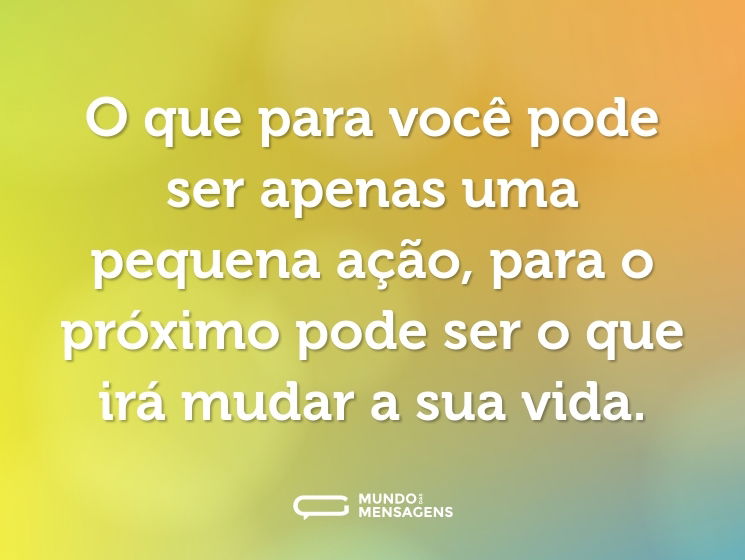 O que para você pode ser apenas uma pequena ação, para o próximo pode ser o que irá mudar a sua vida.