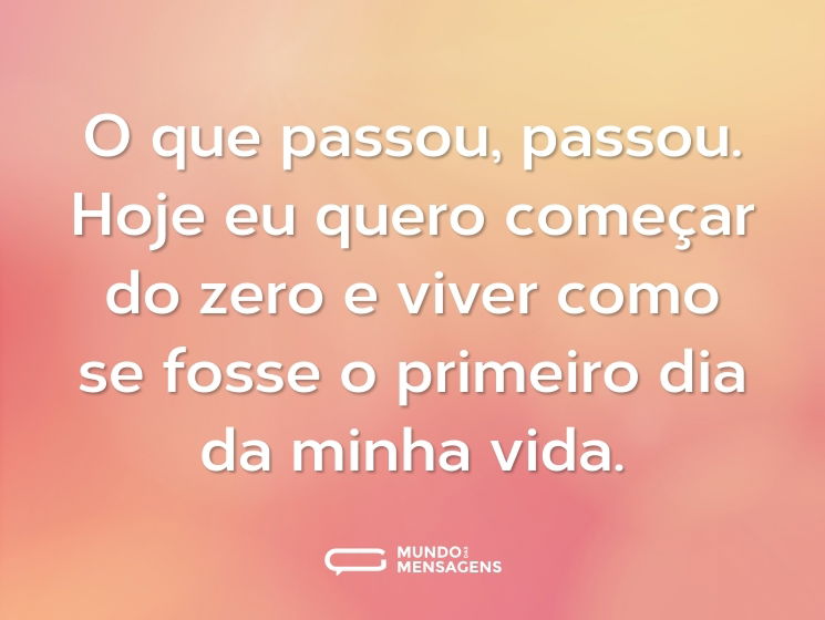 O que passou, passou. Hoje eu quero começar do zero e viver como se fosse o primeiro dia da minha vida.