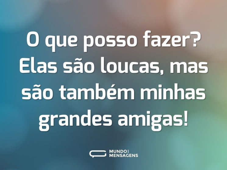O que posso fazer? Elas são loucas, mas são também minhas grandes amigas!