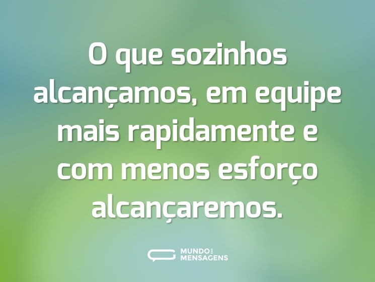 O que sozinhos alcançamos, em equipe mais rapidamente e com menos esforço alcançaremos.