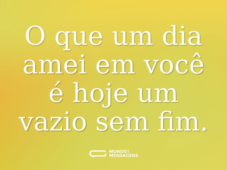 O que um dia amei em você é hoje um vazio sem fim.