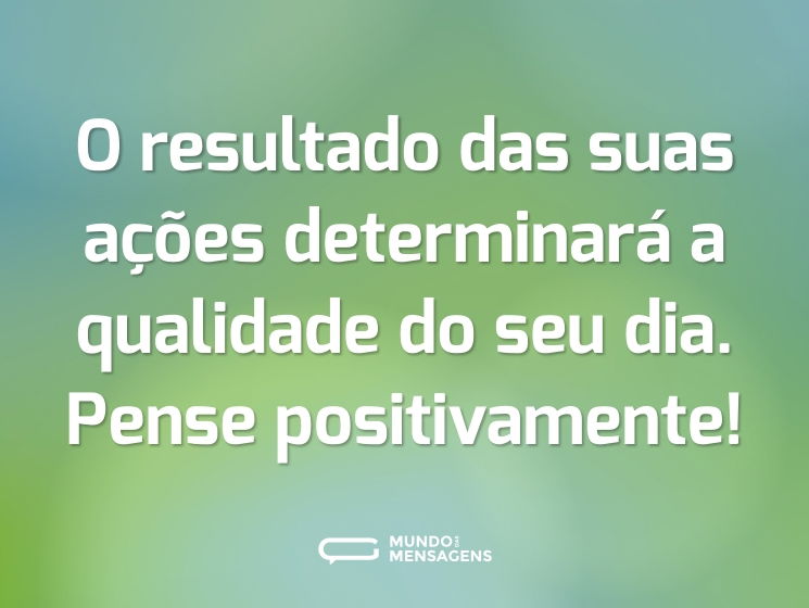 O resultado das suas ações determinará a qualidade do seu dia. Pense positivamente!
