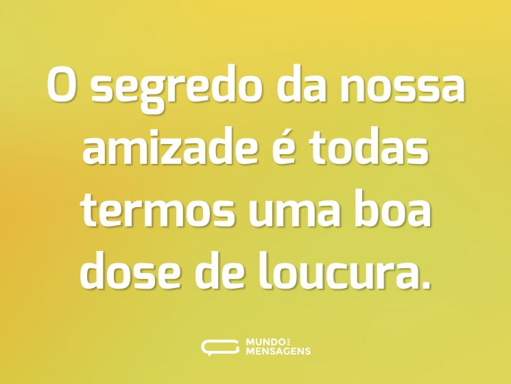 O segredo da nossa amizade é todas termos uma boa dose de loucura.