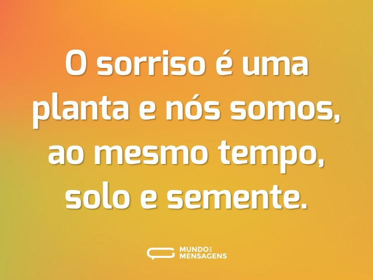 O sorriso é uma planta e nós somos, ao mesmo tempo, solo e semente.