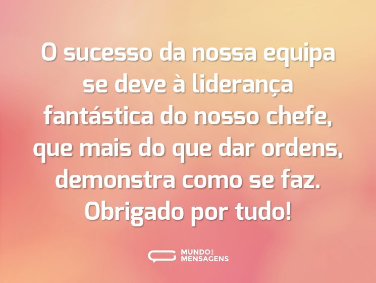 O sucesso da nossa equipa se deve à liderança fantástica do nosso chefe, que mais do que dar ordens, demonstra como se faz. Obrigado por tudo!