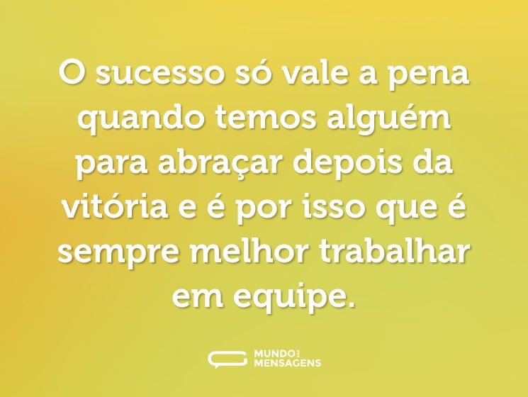 O sucesso só vale a pena quando temos alguém para abraçar depois da vitória e é por isso que é sempre melhor trabalhar em equipe.