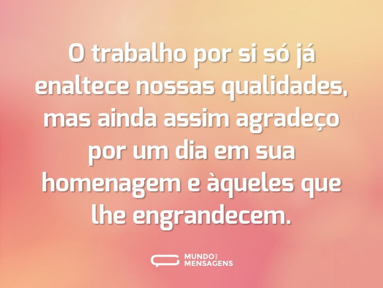 O trabalho por si só já enaltece nossas qualidades, mas ainda assim agradeço por um dia em sua homenagem e àqueles que lhe engrandecem.