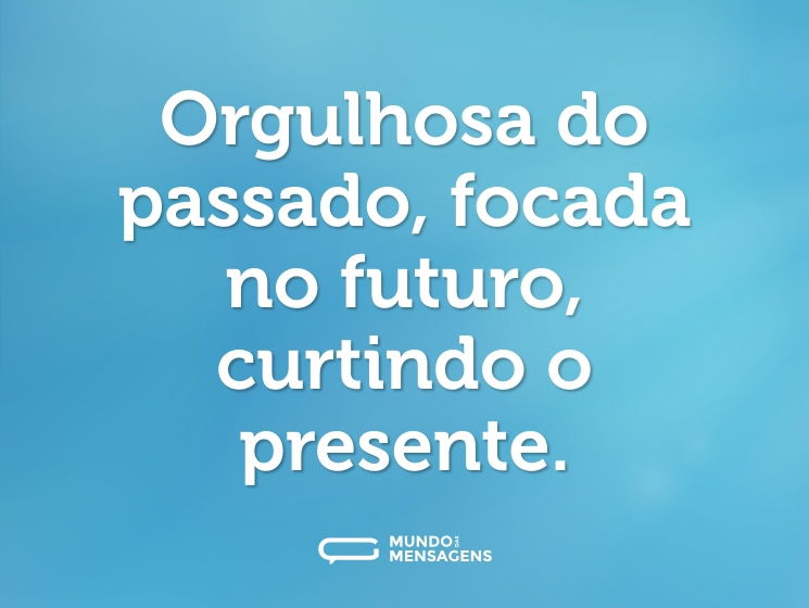 Orgulhosa do passado, focada no futuro, curtindo o presente.