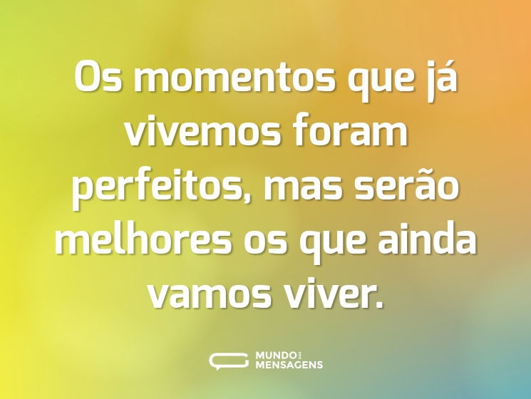 Os momentos que já vivemos foram perfeitos, mas serão melhores os que ainda vamos viver.