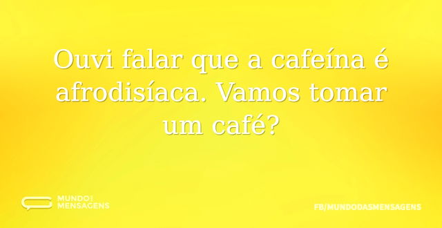 Ouvi falar que a cafeína é afrodisíaca. ...