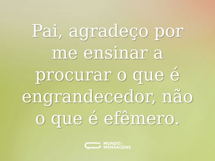 Pai, agradeço por me ensinar a procurar o que é engrandecedor, não o que é efêmero.