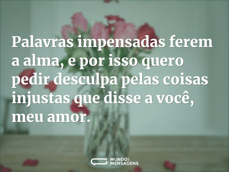 Palavras impensadas ferem a alma, e por isso quero pedir desculpa pelas coisas injustas que disse a você, meu amor.