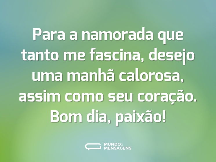 Para a namorada que tanto me fascina, desejo uma manhã calorosa, assim como seu coração. Bom dia, paixão!