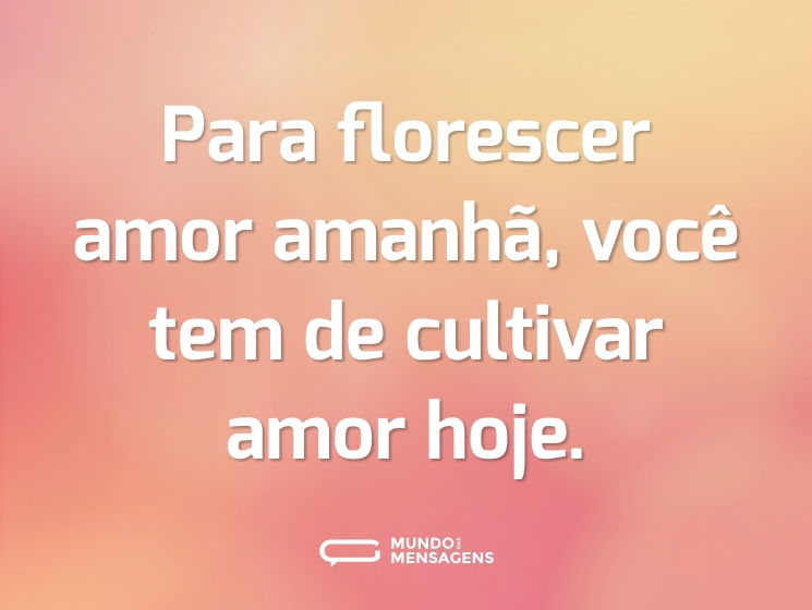 Para florescer amor amanhã, você tem de cultivar amor hoje.