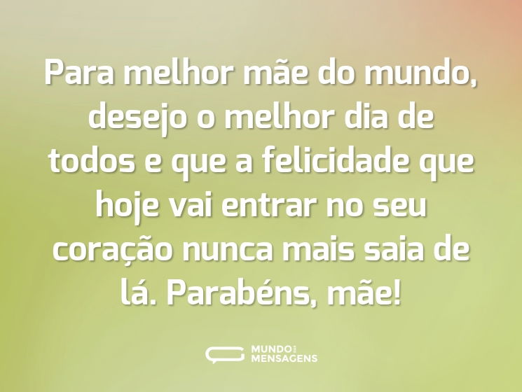 Para melhor mãe do mundo, desejo o melhor dia de todos e que a felicidade que hoje vai entrar no seu coração nunca mais saia de lá. Parabéns, mãe!